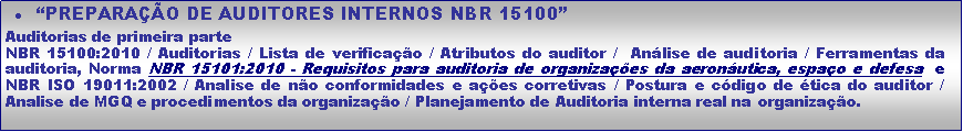 Caixa de texto: PREPARAO DE AUDITORES INTERNOS NBR 15100Auditorias de primeira parteNBR 15100:2010 / Auditorias / Lista de verificao / Atributos do auditor /  Anlise de auditoria / Ferramentas da auditoria, Norma NBR 15101:2010 - Requisitos para auditoria de organizaes da aeronutica, espao e defesa  e NBR ISO 19011:2002 / Analise de no conformidades e aes corretivas / Postura e cdigo de tica do auditor / Analise de MGQ e procedimentos da organizao / Planejamento de Auditoria interna real na organizao. 
