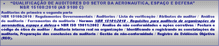 Caixa de texto:  QUALIFICAO DE AUDITORES DO SETOR DA AERONAUTICA, ESPAO E DEFESA              NBR 15100:2010 (AS 9100 C)Auditorias de primeira e segunda parteNBR 15100:2010 / Regulamentos Governamentais / Auditorias / Lista de verificao / Atributos do auditor /  Anlise de auditoria / Ferramentas da auditoria / Normas NBR 15101:2010 - Requisitos para auditoria de organizaes da aeronutica, espao e defesa e NBR ISO 19011:2002 / Analise de no conformidades e aes corretivas / Postura e cdigo de tica do auditor / Auditoria interna real na organizao / Identificando e registrando as constataes da auditoria, Preparao das concluses da auditoria / Gesto de no-conformidade / Registro de Evidncia Objetiva (REO).