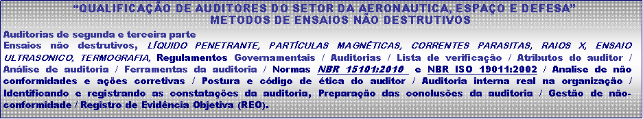 Caixa de texto:  QUALIFICAO DE AUDITORES DO SETOR DA AERONAUTICA, ESPAO E DEFESA             METODOS DE ENSAIOS NO DESTRUTIVOSAuditorias de segunda e terceira parteEnsaios no destrutivos, LQUIDO PENETRANTE, PARTCULAS MAGNTICAS, CORRENTES PARASITAS, RAIOS X, ENSAIO ULTRASONICO, TERMOGRAFIA, Regulamentos Governamentais / Auditorias / Lista de verificao / Atributos do auditor /  Anlise de auditoria / Ferramentas da auditoria / Normas NBR 15101:2010  e NBR ISO 19011:2002 / Analise de no conformidades e aes corretivas / Postura e cdigo de tica do auditor / Auditoria interna real na organizao / Identificando e registrando as constataes da auditoria, Preparao das concluses da auditoria / Gesto de no-conformidade / Registro de Evidncia Objetiva (REO).