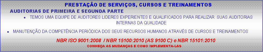 Caixa de texto: PRESTAO DE SERVIOS, CURSOS E TREINAMENTOSAUDITORIAS DE PRIMEIRA E SEGUNDA PARTETEMOS UMA EQUIPE DE AUDITORES LIDERES EXPERIENTES E QUALIFICADOS PARA REALIZAR  SUAS AUDITORIAS INTERNAS DA QUALIDADEMANUTENO DA COMPETNCIA PERIDICA DOS SEUS RECURSOS HUMANOS ATRAVS DE CURSOS E TREINAMENTOSNBR ISO 9001:2008  / NBR 15100:2010 (AS 9100 C) e NBR 15101:2010CONHEA AS MUDANAS E COMO IMPLEMENTA-LAS